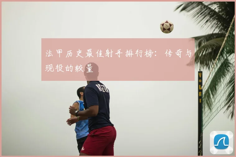 法甲历史最佳射手排行榜:传奇与现役的较量
