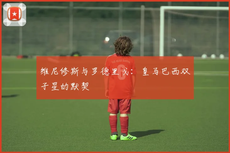 维尼修斯与罗德里戈：皇马巴西双子星的默契