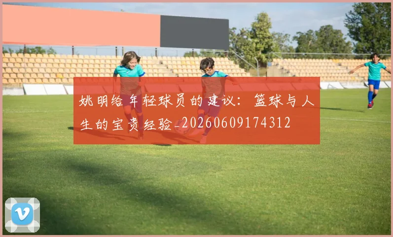 姚明给年轻球员的建议:篮球与人生的宝贵经验_20260609174312