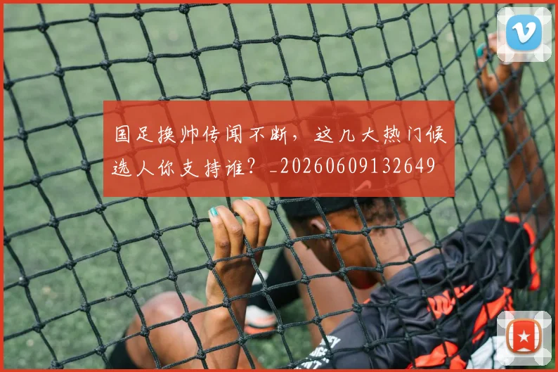 国足换帅传闻不断,这几大热门候选人你支持谁?_20260609132649